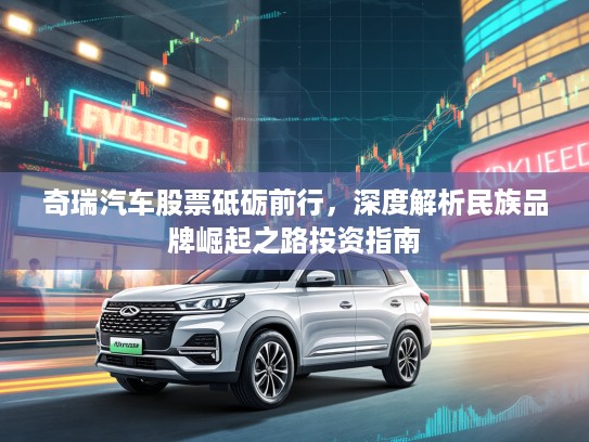奇瑞汽车股票砥砺前行，深度解析民族品牌崛起之路投资指南