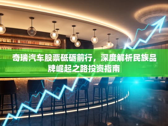 奇瑞汽车股票砥砺前行，深度解析民族品牌崛起之路投资指南