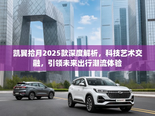 凯翼拾月2025款深度解析，科技艺术交融，引领未来出行潮流体验