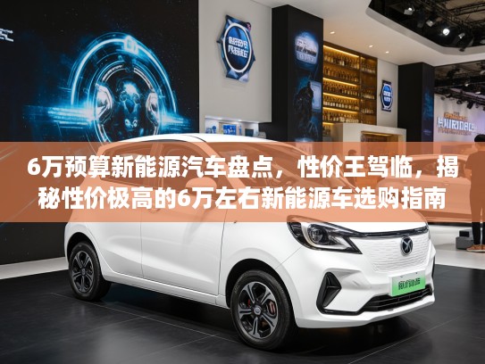 6万预算新能源汽车盘点，性价王驾临，揭秘性价极高的6万左右新能源车选购指南