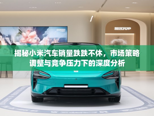 揭秘小米汽车销量跌跌不休，市场策略调整与竞争压力下的深度分析