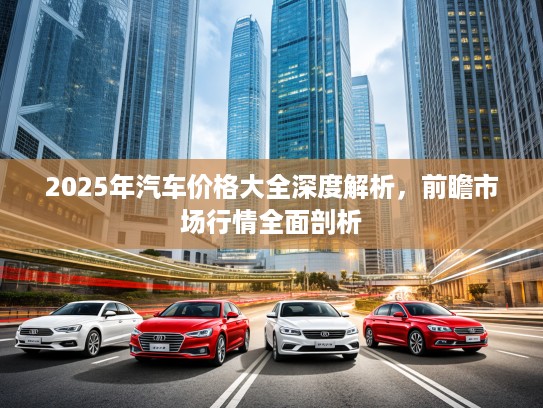 2025年汽车价格大全深度解析，前瞻市场行情全面剖析
