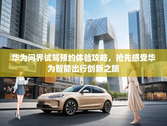 华为问界试驾预约体验攻略，抢先感受华为智能出行创新之旅