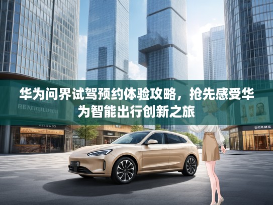 华为问界试驾预约体验攻略，抢先感受华为智能出行创新之旅