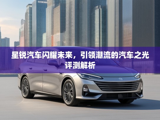 星锐汽车闪耀未来，引领潮流的汽车之光评测解析