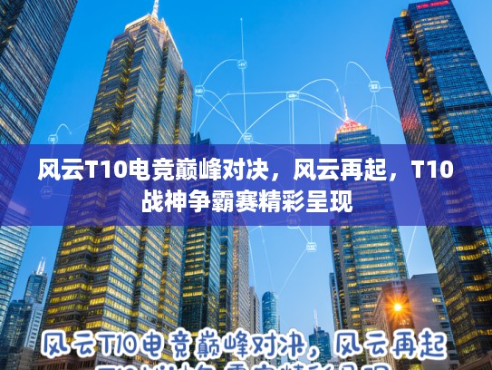 风云T10电竞巅峰对决，风云再起，T10战神争霸赛精彩呈现