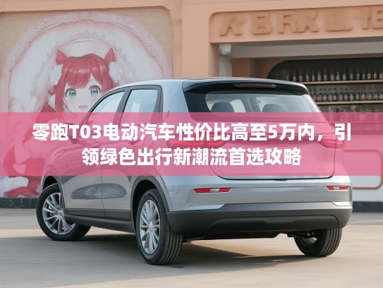 零跑T03电动汽车性价比高至5万内，引领绿色出行新潮流首选攻略