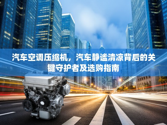 汽车空调压缩机，汽车静谧清凉背后的关键守护者及选购指南