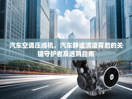 汽车空调压缩机，汽车静谧清凉背后的关键守护者及选购指南