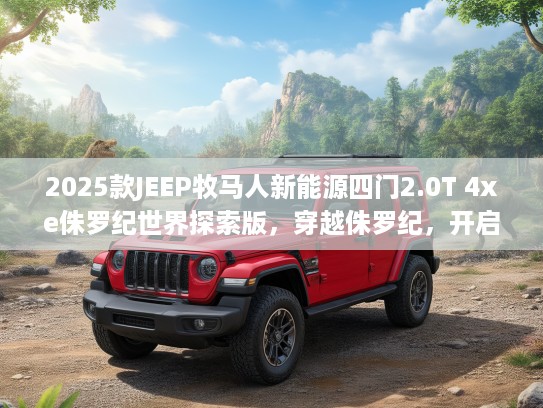 2025款JEEP牧马人新能源四门2.0T 4xe侏罗纪世界探索版，穿越侏罗纪，开启新能源探险新纪元