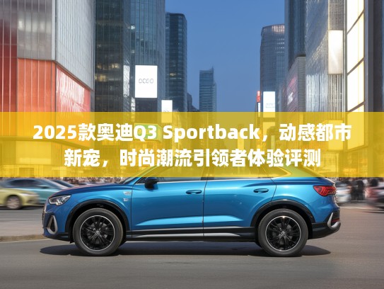 2025款奥迪Q3 Sportback，动感都市新宠，时尚潮流引领者体验评测