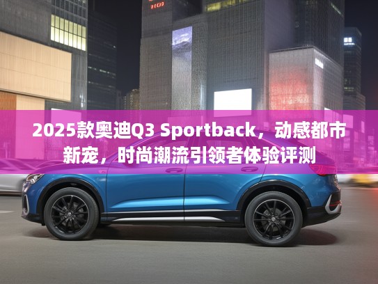 2025款奥迪Q3 Sportback，动感都市新宠，时尚潮流引领者体验评测