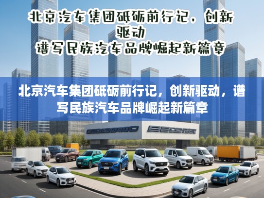 北京汽车集团砥砺前行记，创新驱动，谱写民族汽车品牌崛起新篇章