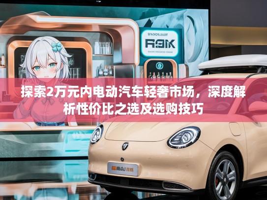 探索2万元内电动汽车轻奢市场，深度解析性价比之选及选购技巧