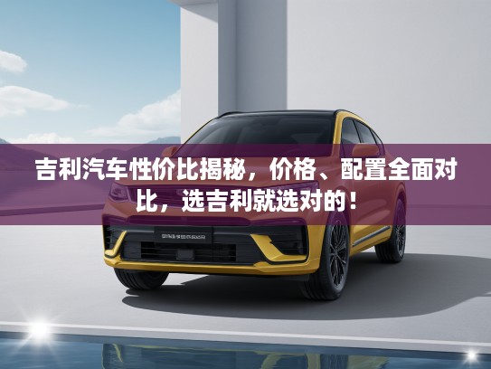 吉利汽车性价比揭秘，价格、配置全面对比，选吉利就选对的！