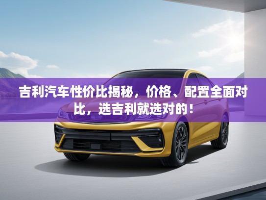 吉利汽车性价比揭秘，价格、配置全面对比，选吉利就选对的！
