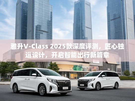 雅升V-Class 2025款深度评测，匠心独运设计，开启智能出行新篇章