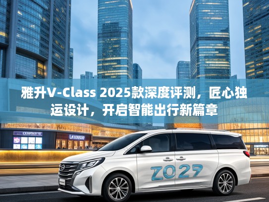 雅升V-Class 2025款深度评测，匠心独运设计，开启智能出行新篇章