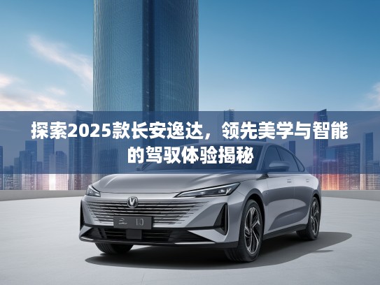 探索2025款长安逸达，领先美学与智能的驾驭体验揭秘
