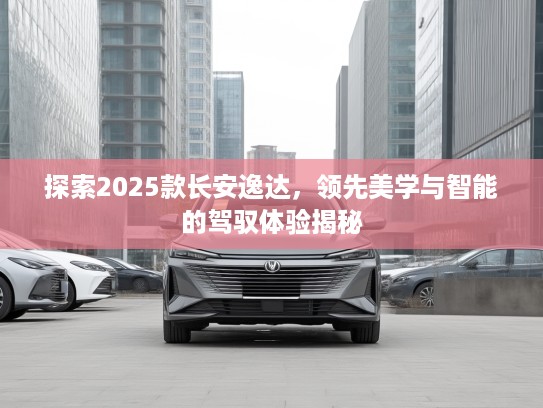 探索2025款长安逸达，领先美学与智能的驾驭体验揭秘