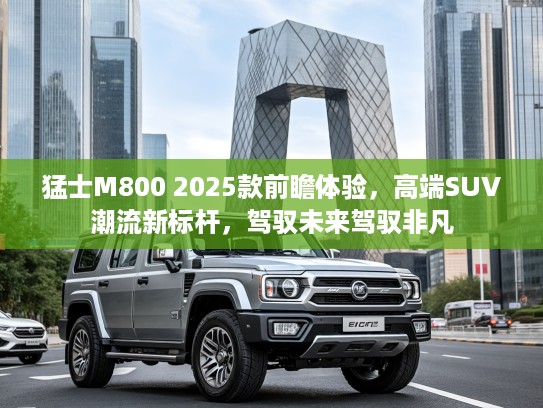 猛士M800 2025款前瞻体验，高端SUV潮流新标杆，驾驭未来驾驭非凡