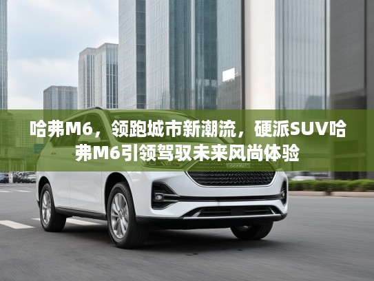 哈弗M6，领跑城市新潮流，硬派SUV哈弗M6引领驾驭未来风尚体验