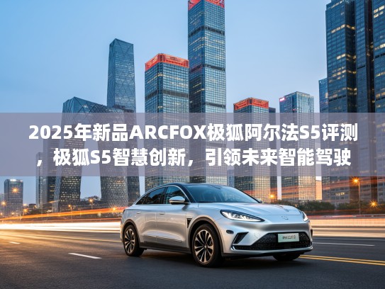 2025年新品ARCFOX极狐阿尔法S5评测，极狐S5智慧创新，引领未来智能驾驶潮流！