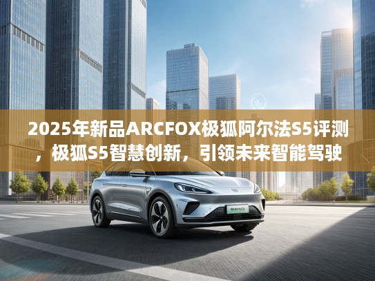 2025年新品ARCFOX极狐阿尔法S5评测，极狐S5智慧创新，引领未来智能驾驶潮流！