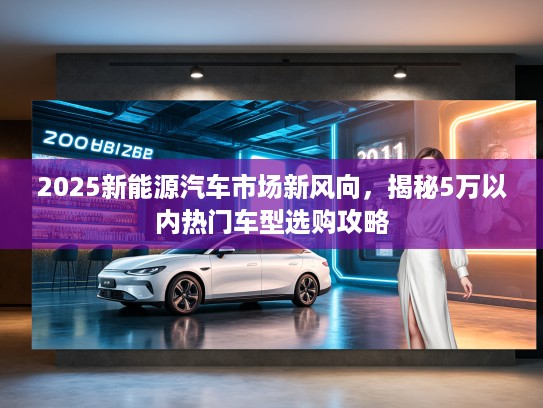 2025新能源汽车市场新风向，揭秘5万以内热门车型选购攻略
