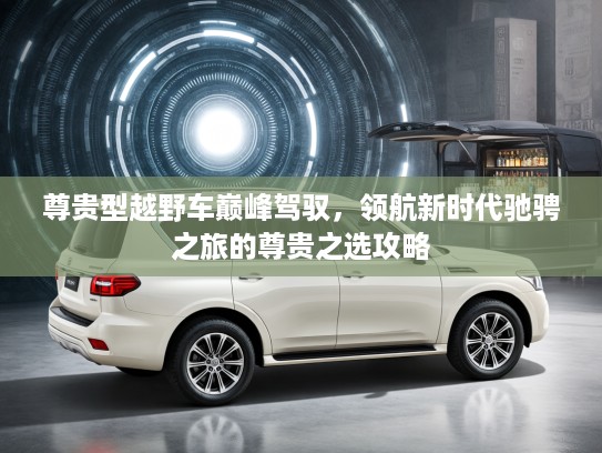 尊贵型越野车巅峰驾驭，领航新时代驰骋之旅的尊贵之选攻略