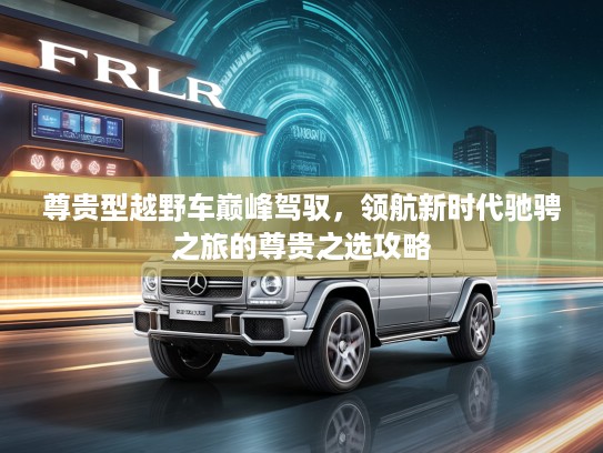 尊贵型越野车巅峰驾驭，领航新时代驰骋之旅的尊贵之选攻略