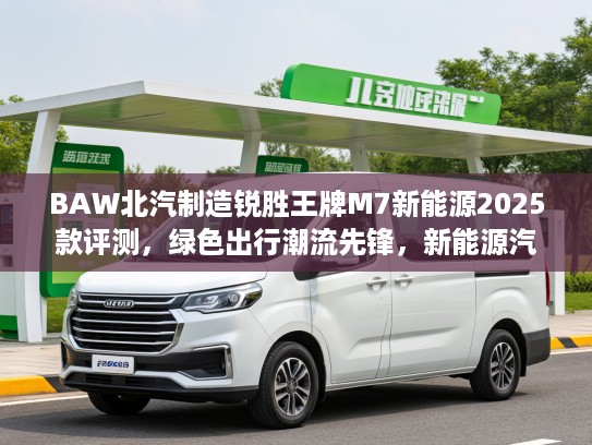 BAW北汽制造锐胜王牌M7新能源2025款评测，绿色出行潮流先锋，新能源汽车新选择