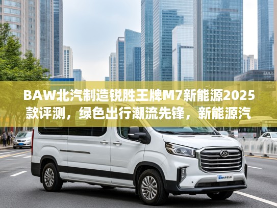 BAW北汽制造锐胜王牌M7新能源2025款评测，绿色出行潮流先锋，新能源汽车新选择