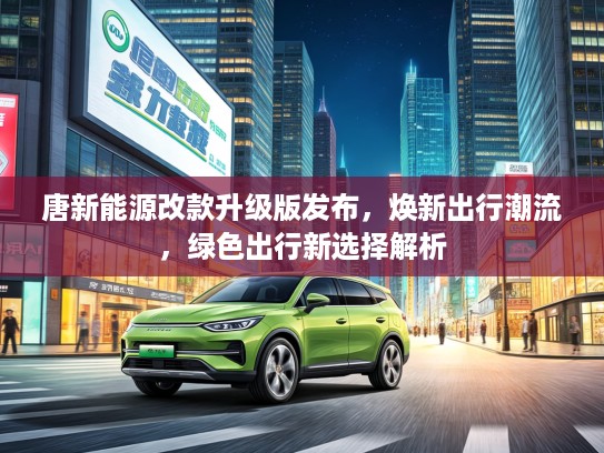 唐新能源改款升级版发布，焕新出行潮流，绿色出行新选择解析