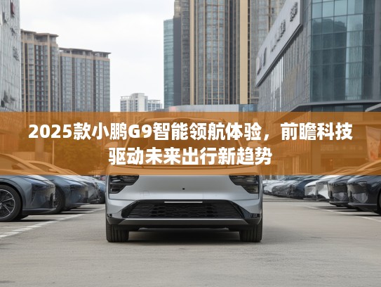 2025款小鹏G9智能领航体验，前瞻科技驱动未来出行新趋势