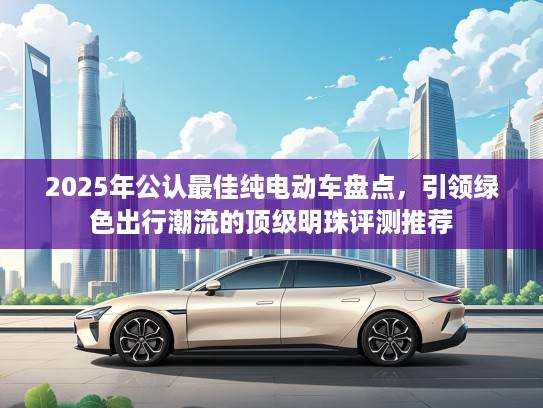 2025年公认最佳纯电动车盘点，引领绿色出行潮流的顶级明珠评测推荐