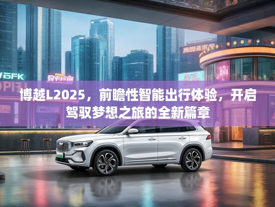 博越L2025，前瞻性智能出行体验，开启驾驭梦想之旅的全新篇章