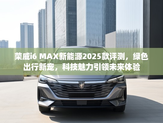 荣威i6 MAX新能源2025款评测，绿色出行新宠，科技魅力引领未来体验