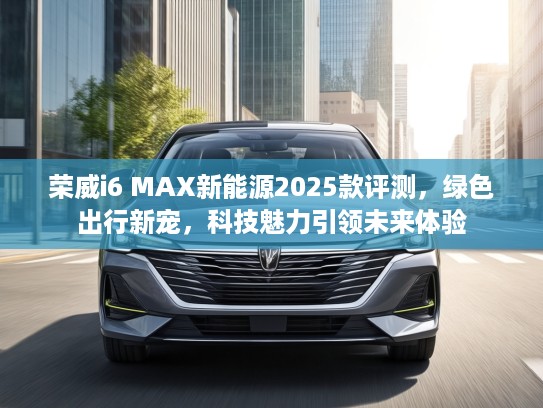 荣威i6 MAX新能源2025款评测，绿色出行新宠，科技魅力引领未来体验