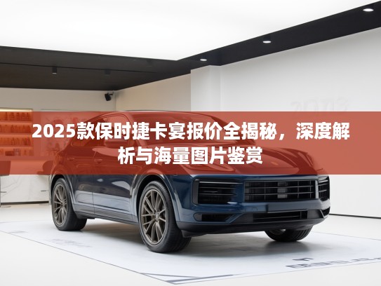 2025款保时捷卡宴报价全揭秘，深度解析与海量图片鉴赏