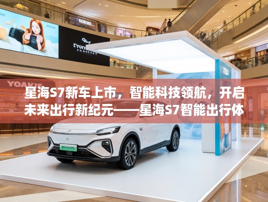 星海S7新车上市，智能科技领航，开启未来出行新纪元——星海S7智能出行体验评测