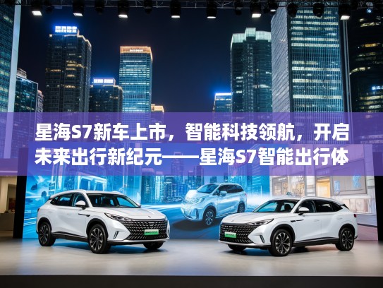 星海S7新车上市，智能科技领航，开启未来出行新纪元——星海S7智能出行体验评测