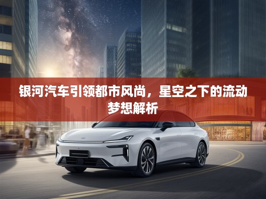 银河汽车引领都市风尚，星空之下的流动梦想解析