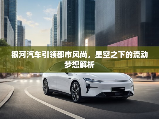银河汽车引领都市风尚，星空之下的流动梦想解析