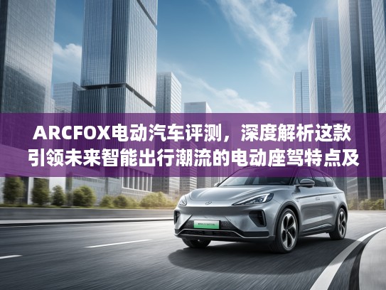 ARCFOX电动汽车评测，深度解析这款引领未来智能出行潮流的电动座驾特点及优势