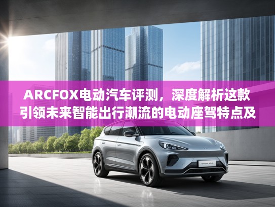 ARCFOX电动汽车评测，深度解析这款引领未来智能出行潮流的电动座驾特点及优势