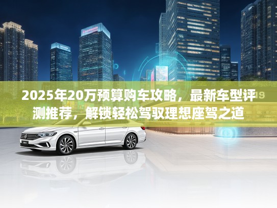 2025年20万预算购车攻略，最新车型评测推荐，解锁轻松驾驭理想座驾之道