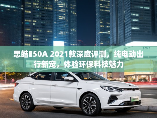 思皓E50A 2021款深度评测，纯电动出行新宠，体验环保科技魅力