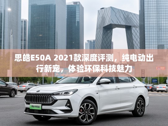 思皓E50A 2021款深度评测，纯电动出行新宠，体验环保科技魅力