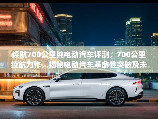 续航700公里纯电动汽车评测，700公里续航力作，揭秘电动汽车革命性突破及未来出行变革